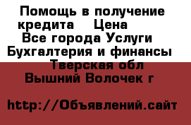Помощь в получение кредита! › Цена ­ 777 - Все города Услуги » Бухгалтерия и финансы   . Тверская обл.,Вышний Волочек г.